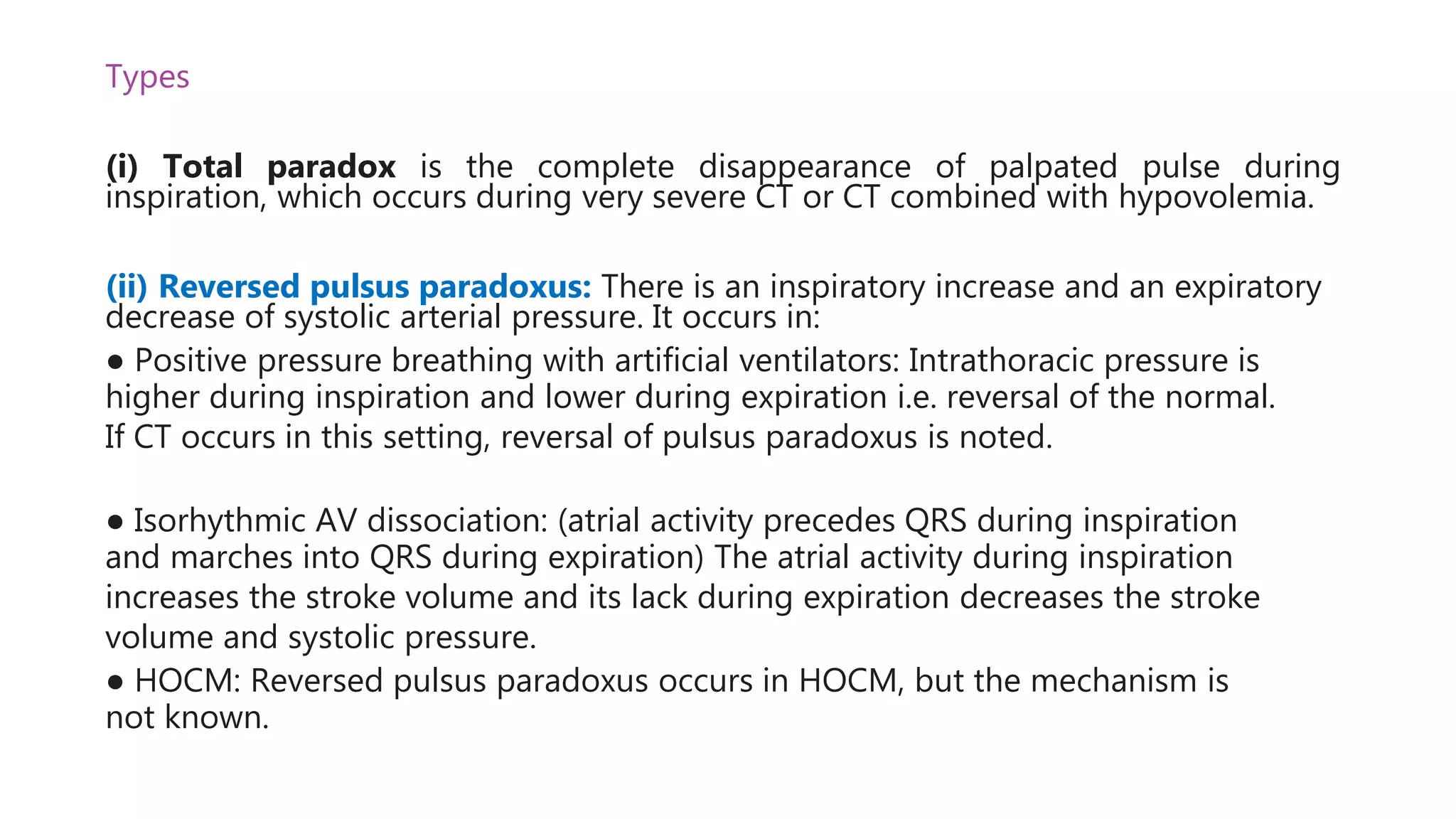 Types
(i) Total paradox is the complete disappearance of palpated pulse during
inspiration, which occurs during very severe CT or CT combined with hypovolemia.
(ii) Reversed pulsus paradoxus: There is an inspiratory increase and an expiratory
decrease of systolic arterial pressure. It occurs in:
● Positive pressure breathing with artificial ventilators: Intrathoracic pressure is
higher during inspiration and lower during expiration i.e. reversal of the normal.
If CT occurs in this setting, reversal of pulsus paradoxus is noted.
● Isorhythmic AV dissociation: (atrial activity precedes QRS during inspiration
and marches into QRS during expiration) The atrial activity during inspiration
increases the stroke volume and its lack during expiration decreases the stroke
volume and systolic pressure.
● HOCM: Reversed pulsus paradoxus occurs in HOCM, but the mechanism is
not known.
 
