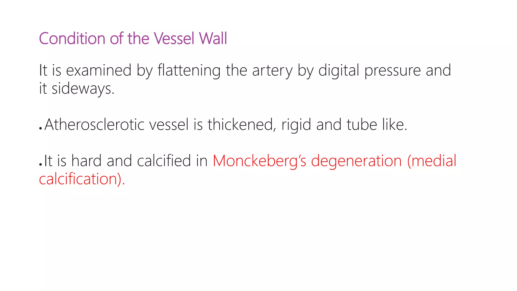 Condition of the Vessel Wall
It is examined by flattening the artery by digital pressure and
it sideways.
● Atherosclerotic vessel is thickened, rigid and tube like.
● It is hard and calcified in Monckeberg’s degeneration (medial
calcification).
 