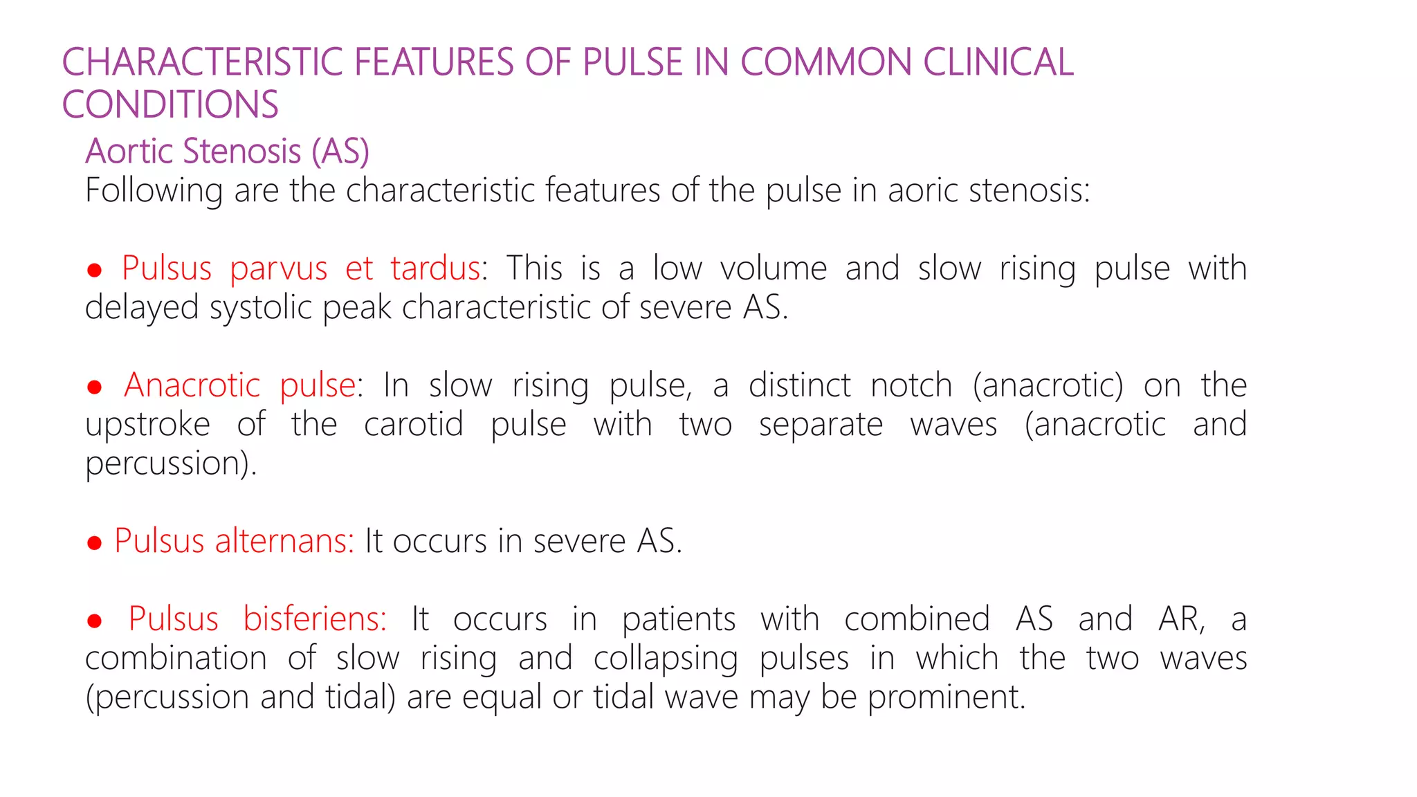 CHARACTERISTIC FEATURES OF PULSE IN COMMON CLINICAL
CONDITIONS
Aortic Stenosis (AS)
Following are the characteristic features of the pulse in aoric stenosis:
● Pulsus parvus et tardus: This is a low volume and slow rising pulse with
delayed systolic peak characteristic of severe AS.
● Anacrotic pulse: In slow rising pulse, a distinct notch (anacrotic) on the
upstroke of the carotid pulse with two separate waves (anacrotic and
percussion).
● Pulsus alternans: It occurs in severe AS.
● Pulsus bisferiens: It occurs in patients with combined AS and AR, a
combination of slow rising and collapsing pulses in which the two waves
(percussion and tidal) are equal or tidal wave may be prominent.
 