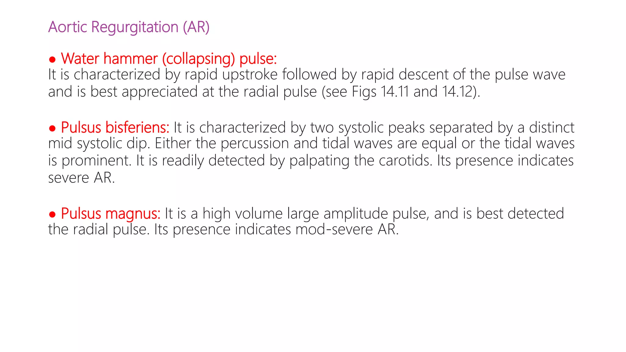 Aortic Regurgitation (AR)
● Water hammer (collapsing) pulse:
It is characterized by rapid upstroke followed by rapid descent of the pulse wave
and is best appreciated at the radial pulse (see Figs 14.11 and 14.12).
● Pulsus bisferiens: It is characterized by two systolic peaks separated by a distinct
mid systolic dip. Either the percussion and tidal waves are equal or the tidal waves
is prominent. It is readily detected by palpating the carotids. Its presence indicates
severe AR.
● Pulsus magnus: It is a high volume large amplitude pulse, and is best detected
the radial pulse. Its presence indicates mod-severe AR.
 