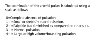 The examination of the arterial pulses is tabulated using a
scale as follows:
0=Complete absence of pulsation.
1+ =Small or feeble/reduced pulsation.
2+ =Palpable but diminished as compared to other side.
3+ = Normal pulsation.
4+ = Large or high volume/bounding pulsation.
 