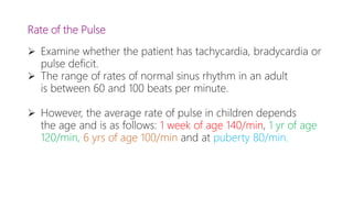 Rate of the Pulse
 Examine whether the patient has tachycardia, bradycardia or
pulse deficit.
 The range of rates of normal sinus rhythm in an adult
is between 60 and 100 beats per minute.
 However, the average rate of pulse in children depends
the age and is as follows: 1 week of age 140/min, 1 yr of age
120/min, 6 yrs of age 100/min and at puberty 80/min.
 