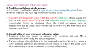 Causes and mechanism of bisferiens pulse:
i) Conditions with large stroke volume:
 It occurs in conditions in which a large stroke volume is rapidly ejected from
the LV as in severe AR, PDA, hyperkinetic circulatory states.
 Normally, the percussion wave is felt but not the tidal wave (these waves are
due to the elastic recoil of aorta and reflected wave from the periphery
respectively). Hence in situations where the initial percussion wave is
exaggerated due to large stroke volume (as in severe AR), the tidal wave also
becomes prominent.
ii) Combination of slow rising and collapsing pulse:
 Bisferiens pulse also occurs in patients with combined AS and AR, a
combination of slow rising and collapsing pulses.
 The stenosis permits a jet lateral to the increased velocity of jet which causes a
fall in pressure (Bernoulli phenomenon) and results in a dip in the pulse wave
with a secondary outward movement (prominent tidal wave).
 
