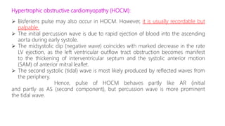 Hypertrophic obstructive cardiomyopathy (HOCM):
 Bisferiens pulse may also occur in HOCM. However, it is usually recordable but
palpable.
 The initial percussion wave is due to rapid ejection of blood into the ascending
aorta during early systole.
 The midsystolic dip (negative wave) coincides with marked decrease in the rate
LV ejection, as the left ventricular outflow tract obstruction becomes manifest
to the thickening of interventricular septum and the systolic anterior motion
(SAM) of anterior mitral leaflet.
 The second systolic (tidal) wave is most likely produced by reflected waves from
the periphery.
Hence, pulse of HOCM behaves partly like AR (initial
and partly as AS (second component), but percussion wave is more prominent
the tidal wave.
 