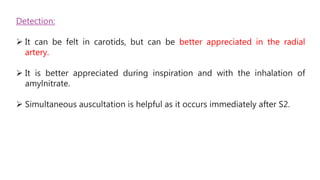 Detection:
 It can be felt in carotids, but can be better appreciated in the radial
artery.
 It is better appreciated during inspiration and with the inhalation of
amylnitrate.
 Simultaneous auscultation is helpful as it occurs immediately after S2.
 