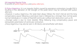 (4) Irregularly Regular Pulse
It consists of pulsus bigeminus and pulsus alternans.
(i) Pulsus bigeminus: It is an irregular rhythm caused by premature contractions (usually PVCs)
resulting in the alteration of the strength of the pulse which may be confused with pulsus
alternans.
● However, in pulsus bigeminus, the weak beat always follows the short interval and the long
compensatory pause following a premature beat is followed by a stronger than normal pulse
normal individuals or in states of fixed left ventricular outflow tract obstruction such as AS.
● Stronger pulse is due to more diastolic filling following long compensatory pause and
extrasystolic potentiation of ventricular contraction.
● Pulsus bigeminus may also be seen in AV blocks and atrial flutter with block.
 