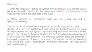 Detection:
● When the inspiratory decline of systolic arterial pressure is 20 mmHg, pulsus
paradoxus is easily detected by the palpation of radial or brachial artery as an
inspiratory decline in the amplitude of the pulse.
● Milder degrees of paradoxical pulse can be readily detected by
sphygmomanometry.
The cuff should be inflated 20 mmHg above the systolic pressure and slowly
deflated at a rate of 2 mmHg/heart beat, when the Korotkoff sounds are heard
during expiration (i.e. peak systolic pressure during expiration). The cuff is further
deflated more slowly to the point at which Korotkoff sounds are heard equally well
in both inspiration and expiration. The difference between these two pressures is
estimated magnitude of pulsus paradoxus. The patient should be breathing
and should not take a deep breath as normal individuals can have pulsus
with deep breathing.
 