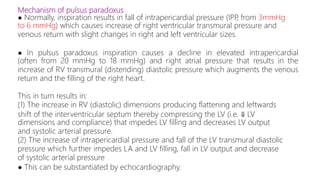 Mechanism of pulsus paradoxus
● Normally, inspiration results in fall of intrapericardial pressure (IPP
, from 3mmHg
to 6 mmHg) which causes increase of right ventricular transmural pressure and
venous return with slight changes in right and left ventricular sizes.
● In pulsus paradoxus inspiration causes a decline in elevated intrapericardial
(often from 20 mmHg to 18 mmHg) and right atrial pressure that results in the
increase of RV transmural (distending) diastolic pressure which augments the venous
return and the filling of the right heart.
This in turn results in:
(1) The increase in RV (diastolic) dimensions producing flattening and leftwards
shift of the interventricular septum thereby compressing the LV (i.e. ⇓ LV
dimensions and compliance) that impedes LV filling and decreases LV output
and systolic arterial pressure.
(2) The increase of intrapericardial pressure and fall of the LV transmural diastolic
pressure which further impedes LA and LV filling, fall in LV output and decrease
of systolic arterial pressure
● This can be substantiated by echocardiography.
 