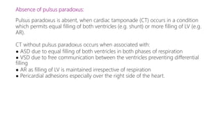 Absence of pulsus paradoxus:
Pulsus paradoxus is absent, when cardiac tamponade (CT) occurs in a condition
which permits equal filling of both ventricles (e.g. shunt) or more filling of LV (e.g.
AR).
CT without pulsus paradoxus occurs when associated with:
● ASD due to equal filling of both ventricles in both phases of respiration
● VSD due to free communication between the ventricles preventing differential
filling
● AR as filling of LV is maintained irrespective of respiration
● Pericardial adhesions especially over the right side of the heart.
 