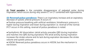 Types
(i) Total paradox is the complete disappearance of palpated pulse during
inspiration, which occurs during very severe CT or CT combined with hypovolemia.
(ii) Reversed pulsus paradoxus: There is an inspiratory increase and an expiratory
decrease of systolic arterial pressure. It occurs in:
● Positive pressure breathing with artificial ventilators: Intrathoracic pressure is
higher during inspiration and lower during expiration i.e. reversal of the normal.
If CT occurs in this setting, reversal of pulsus paradoxus is noted.
● Isorhythmic AV dissociation: (atrial activity precedes QRS during inspiration
and marches into QRS during expiration) The atrial activity during inspiration
increases the stroke volume and its lack during expiration decreases the stroke
volume and systolic pressure.
● HOCM: Reversed pulsus paradoxus occurs in HOCM, but the mechanism is
not known.
 