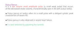 Pulsus Parvus
It is a low volume small amplitude pulse (a small weak pulse) that occurs
of the decreased stroke volume, characteristically seen in AS with pulsus tardus.
● Pulsus parvus et tardus refers to a small pulse with a delayed systolic peak
characteristic of severe AS.
● Pulsus parvus is also observed in severe heart failure.
● It is best detected by palpating the carotids.
 