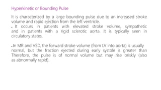 Hyperkinetic or Bounding Pulse
It is characterized by a large bounding pulse due to an increased stroke
volume and rapid ejection from the left ventricle.
● It occurs in patients with elevated stroke volume, sympathetic
and in patients with a rigid sclerotic aorta. It is typically seen in
circulatory states.
● In MR and VSD, the forward stroke volume (from LV into aorta) is usually
normal, but the fraction ejected during early systole is greater than
Therefore, the pulse is of normal volume but may rise briskly (also
as abnormally rapid).
 