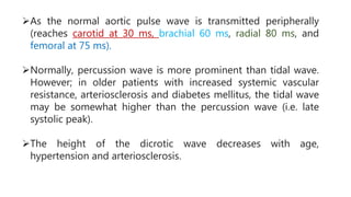 As the normal aortic pulse wave is transmitted peripherally
(reaches carotid at 30 ms, brachial 60 ms, radial 80 ms, and
femoral at 75 ms).
Normally, percussion wave is more prominent than tidal wave.
However; in older patients with increased systemic vascular
resistance, arteriosclerosis and diabetes mellitus, the tidal wave
may be somewhat higher than the percussion wave (i.e. late
systolic peak).
The height of the dicrotic wave decreases with age,
hypertension and arteriosclerosis.
 