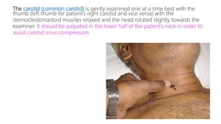 The carotid (common carotid) is gently examined one at a time best with the
thumb (left thumb for patient’s right carotid and vice versa) with the
sternocleidomastoid muscles relaxed and the head rotated slightly towards the
examiner. It should be palpated in the lower half of the patient’s neck in order to
avoid carotid sinus compression.
 