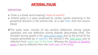 DEFINITION
 Pulse is a Greek word meaning ‘move to and fro’.
 Arterial pulse is a wave produced by cardiac systole traversing in the
peripheral direction in the arterial tree at a rate faster than the column
blood.
The pulse wave consists of two positive deflections during systole
(upstroke) and one deflection during diastole (descending limb). The
shoulder during systole is the ‘percussion wave’ due to the arrival of the
impulse generated by LV ejection; the second is the ‘tidal wave’ due to
reflection from upper part of the body. Whereas the ‘dicrotic or diastolic
wave’ is due to reflection from the lower part of the body.
ARTERIAL PULSE
 