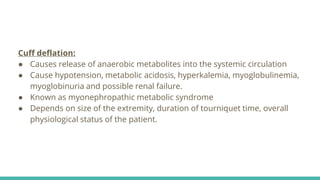 Cuff deflation:
● Causes release of anaerobic metabolites into the systemic circulation
● Cause hypotension, metabolic acidosis, hyperkalemia, myoglobulinemia,
myoglobinuria and possible renal failure.
● Known as myonephropathic metabolic syndrome
● Depends on size of the extremity, duration of tourniquet time, overall
physiological status of the patient.
 