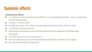 Systemic effects
Cardiovascular effects
● ↑ in systemic vascular resistance and an effective ↑ in circulating blood volume – after exsanguination
and tourniquet inflation
● Transient ↑ in CVP and SBP
● b/l thigh tourniquet – can ↑ effective circulating blood volume by 15% (~750mL in adult)
● ↑ in CVP and circulatory overload
● Cardiac failure and cardiac arrest have been reported after the application of bilateral thigh
tourniquets.
● ↑ BP after transient rise  tourniquet pain –
● The rise in arterial pressure can be attenuated by the addition of ketamine (0.25 mg/kg)
● This may also help with tourniquet pain.
 