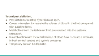 Tourniquet deflation,
● Post-ischaemic reactive hyperaemia is seen.
● Causes a transient increase in the volume of blood in the limb compared
with baseline levels.
● Metabolites from the ischaemic limb are released into the systemic
circulation.
● In combination with the redistribution of blood flow  causes a decrease
in both central venous and systolic pressures
● Temporary but can be dramatic.
 