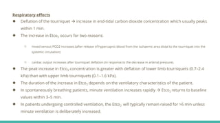 Respiratory effects
● Deflation of the tourniquet  increase in end-tidal carbon dioxide concentration which usually peaks
within 1 min.
● The increase in Etco2 occurs for two reasons:
○ mixed venous PCO2 increases (after release of hypercapnic blood from the ischaemic area distal to the tourniquet into the
systemic circulation)
○ cardiac output increases after tourniquet deflation (in response to the decrease in arterial pressure).
● The peak increase in Etco2 concentration is greater with deflation of lower limb tourniquets (0.7–2.4
kPa) than with upper limb tourniquets (0.1–1.6 kPa).
● The duration of the increase in Etco2 depends on the ventilatory characteristics of the patient.
● In spontaneously breathing patients, minute ventilation increases rapidly  Etco2 returns to baseline
values within 3–5 min.
● In patients undergoing controlled ventilation, the Etco2 will typically remain raised for >6 min unless
minute ventilation is deliberately increased.
 