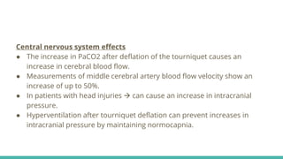 Central nervous system effects
● The increase in PaCO2 after deflation of the tourniquet causes an
increase in cerebral blood flow.
● Measurements of middle cerebral artery blood flow velocity show an
increase of up to 50%.
● In patients with head injuries  can cause an increase in intracranial
pressure.
● Hyperventilation after tourniquet deflation can prevent increases in
intracranial pressure by maintaining normocapnia.
 