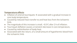 Temperature effects
● Inflation of arterial tourniquets  associated with a gradual increase in
core body temperature.
● Caused by reduced heat transfer to and heat loss from the ischaemic
limb.
● The magnitude of this increase is small, ~0.5oC after 2 h of inflation.
● Tourniquet deflation causes a transient decrease in core temperature,
● Caused by redistribution of body heat.
● Associated with the return, of a small amount of hypothermic blood from
the ischaemic limb
 