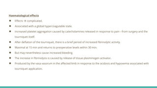 Haematological effects
● Effects  complicated.
● Associated with a global hypercoagulable state.
● increased platelet aggregation caused by catecholamines released in response to pain - from surgery and the
tourniquet itself.
● After deflation of the tourniquet, there is a brief period of increased fibrinolytic activity.
● Maximal at 15 min and returns to preoperative levels within 30 min.
● But may nevertheless cause increased bleeding.
● The increase in fibrinolysis is caused by release of tissue plasminogen activator.
● Produced by the vasa vasorum in the affected limb in response to the acidosis and hypoxemia associated with
tourniquet application.
 