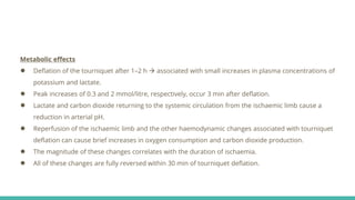Metabolic effects
● Deflation of the tourniquet after 1–2 h  associated with small increases in plasma concentrations of
potassium and lactate.
● Peak increases of 0.3 and 2 mmol/litre, respectively, occur 3 min after deflation.
● Lactate and carbon dioxide returning to the systemic circulation from the ischaemic limb cause a
reduction in arterial pH.
● Reperfusion of the ischaemic limb and the other haemodynamic changes associated with tourniquet
deflation can cause brief increases in oxygen consumption and carbon dioxide production.
● The magnitude of these changes correlates with the duration of ischaemia.
● All of these changes are fully reversed within 30 min of tourniquet deflation.
 