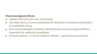Pharmacological effects:
● Isolates the limb from rest of the body.
● Can alter the Vd of some medications alteration in the pharmacokinetics
of anaesthetic drugs
● time interval between antibiotic administration and tourniquet inflation –
important for antibiotic prophylaxis.
● Clinical evidence – 5-10 mins before inflation – good tissue penitration
 