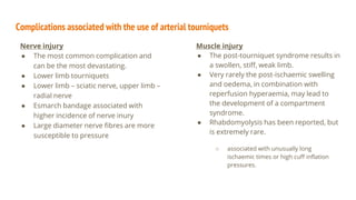 Complications associated with the use of arterial tourniquets
Nerve injury
● The most common complication and
can be the most devastating.
● Lower limb tourniquets
● Lower limb – sciatic nerve, upper limb –
radial nerve
● Esmarch bandage associated with
higher incidence of nerve inury
● Large diameter nerve fibres are more
susceptible to pressure
Muscle injury
● The post-tourniquet syndrome results in
a swollen, stiff, weak limb.
● Very rarely the post-ischaemic swelling
and oedema, in combination with
reperfusion hyperaemia, may lead to
the development of a compartment
syndrome.
● Rhabdomyolysis has been reported, but
is extremely rare.
○ associated with unusually long
ischaemic times or high cuff inflation
pressures.
 