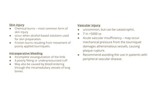 Skin injury
● Chemical burns – most common form of
skin injury
● occur when alcohol-based solutions used
for skin preparation.
● Friction burns resulting from movement of
poorly applied tourniquets.
Intraoperative bleeding
● Incomplete exsanguination of the limb
● A poorly fitting or underpressurized cuff.
● May also be caused by blood entering
through the intramedullary vessels of long
bones.
Vascular injury
● uncommon, but can be catastrophic.
● 7 in >5000 sx
● Acute vascular insufficiency – may occur
mechanical pressure from the tourniquet
damages atheromatous vessels, causing
plaque rupture.
● Recommend avoiding the use in patients with
peripheral vascular disease.
 