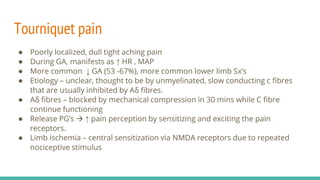 Tourniquet pain
● Poorly localized, dull tight aching pain
● During GA, manifests as ↑ HR , MAP
● More common ↓ GA (53 -67%), more common lower limb Sx’s
● Etiology – unclear, thought to be by unmyelinated, slow conducting c fibres
that are usually inhibited by Aδ fibres.
● Aδ fibres – blocked by mechanical compression in 30 mins while C fibre
continue functioning
● Release PG’s  ↑ pain perception by sensitizing and exciting the pain
receptors.
● Limb ischemia – central sensitization via NMDA receptors due to repeated
nociceptive stimulus
 