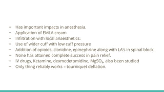 • Has important impacts in anesthesia.
• Application of EMLA cream
• Infiltration with local anaesthetics.
• Use of wider cuff with low cuff pressure
• Addition of opioids, clonidine, epinephrine along with LA’s in spinal block
• None has attained complete success in pain relief.
• IV drugs, Ketamine, dexmedetomidine, MgSO4, also been studied
• Only thing reliably works – tourniquet deflation.
 