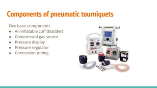 Components of pneumatic tourniquets
Five basic components
● An inflatable cuff (bladder)
● Compressed gas source
● Pressure display
● Pressure regulator
● Connection tubing.
 