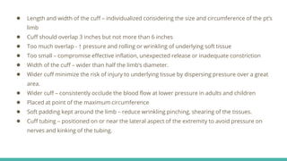 ● Length and width of the cuff – individualized considering the size and circumference of the pt’s
limb
● Cuff should overlap 3 inches but not more than 6 inches
● Too much overlap - ↑ pressure and rolling or wrinkling of underlying soft tissue
● Too small – compromise effective inflation, unexpected release or inadequate constriction
● Width of the cuff – wider than half the limb’s diameter.
● Wider cuff minimize the risk of injury to underlying tissue by dispersing pressure over a great
area.
● Wider cuff – consistently occlude the blood flow at lower pressure in adults and children
● Placed at point of the maximum circumference
● Soft padding kept around the limb – reduce wrinkling pinching, shearing of the tissues.
● Cuff tubing – positioned on or near the lateral aspect of the extremity to avoid pressure on
nerves and kinking of the tubing.
 