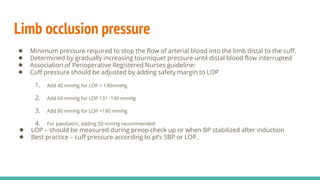 Limb occlusion pressure
● Minimum pressure required to stop the flow of arterial blood into the limb distal to the cuff.
● Determined by gradually increasing tourniquet pressure until distal blood flow interrupted
● Association of Perioperative Registered Nurses guideline:
● Cuff pressure should be adjusted by adding safety margin to LOP
1. Add 40 mmHg for LOP < 130mmHg
2. Add 60 mmHg for LOP 131 -190 mmHg
3. Add 80 mmHg for LOP >190 mmHg
4. For paediatric, adding 50 mmHg recommended
● LOP – should be measured during preop check up or when BP stabilized after induction
● Best practice – cuff pressure according to pt’s SBP or LOP.
 