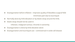● Exsanguination before inflation – improves quality of bloodless surgical field
minimizes pain due to tourniquet
● Normally done by limb elevation or by elastic wrap around the limb.
● Elastic wrap should not be used in:
infection, malignant tumour, thrombi in extremity
● Exsanguination is done by limb elevation alone
● Exsanguination and tourniquet use – controversial in sickle cell disease
 