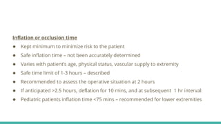 Inflation or occlusion time
● Kept minimum to minimize risk to the patient
● Safe inflation time – not been accurately determined
● Varies with patient’s age, physical status, vascular supply to extremity
● Safe time limit of 1-3 hours – described
● Recommended to assess the operative situation at 2 hours
● If anticipated >2.5 hours, deflation for 10 mins, and at subsequent 1 hr interval
● Pediatric patients inflation time <75 mins – recommended for lower extremities
 