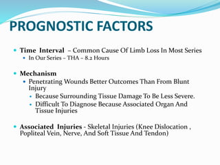 PROGNOSTIC FACTORS
 Time Interval – Common Cause Of Limb Loss In Most Series
 In Our Series – THA – 8.2 Hours
 Mechanism
 Penetrating Wounds Better Outcomes Than From Blunt
Injury
 Because Surrounding Tissue Damage To Be Less Severe.
 Difficult To Diagnose Because Associated Organ And
Tissue Injuries
 Associated Injuries - Skeletal Injuries (Knee Dislocation ,
Popliteal Vein, Nerve, And Soft Tissue And Tendon)
 