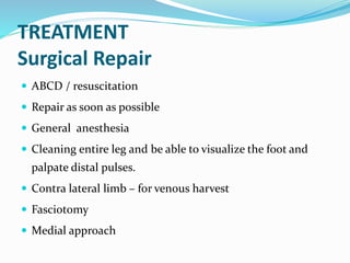 TREATMENT
Surgical Repair
 ABCD / resuscitation
 Repair as soon as possible
 General anesthesia
 Cleaning entire leg and be able to visualize the foot and
palpate distal pulses.
 Contra lateral limb – for venous harvest
 Fasciotomy
 Medial approach
 