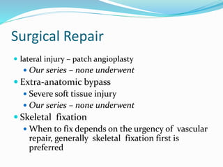 Surgical Repair
 lateral injury – patch angioplasty
 Our series – none underwent
 Extra-anatomic bypass
 Severe soft tissue injury
 Our series – none underwent
 Skeletal fixation
 When to fix depends on the urgency of vascular
repair, generally skeletal fixation first is
preferred
 