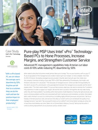 Case Study
Intel® vPro™ Technology
                          Pure-play MSP Uses Intel® vPro™ Technology-
Arterian                  Based PCs to Hone Processes, Increase
                          Margins, and Strengthen Customer Service
                          Advanced PC management capabilities help Arterian cut labor
                          costs 8-10% while reducing PC downtime by 50%

“ With a vPro-based       When asked to describe his business model, Jamison West puts it simply: “You run your business, we’ll run your IT.”
                          As an encapsulation of the managed services model, it doesn’t get much simpler—or more complete—than that.
PC, we can reduce
                          As CEO of Arterian, the leading managed services provider in Seattle, West has built upon that model since
the average user’s        the company’s transition to being a “pure-play” MSP in 2007. Now delivered by 30 employees, that model—and
downtime by 50%.          Arterian’s execution of it—are proven. “The real power of managed services—where we take full responsibility for
Anytime we tell           the client’s servers, PCs, and network—is the goal alignment between the managed service provider and the client,”
                          explains West. “The client needs reliable IT to pursue their business objectives. We need to minimize the IT problems
that to a customer,
                          they experience in order to support our margins. We and the client succeed or fail together. We only make money
they can do the           when they don’t have problems.” Succeeding within that business model depends on having the right processes and
math and see the          tools to minimize problems and the costs associated with both maintenance and remediation activities. And indeed,
                          West credits Arterian’s success to a continual focus on building highly efficient processes and practices. “We focus
positive impact on
                          heavily on the best practices, tools, and services that allow us to both control cost and elevate the quality of our
their employees’          managed services,” says West. “We use powerful tools such as LabTech* and ConnectWise, and play an active role
                                                                                                               *
productivity.”            in how those tools develop over time.” (West sits on ConnectWise’s Advisory Council). “We’re proactive when it
                          comes to driving improvements to our processes and our vendors’ tools.”
– Jamison West, CEO,
  Arterian
 
