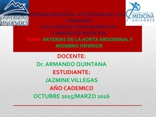 UNIVERSIDAD REGIONAL AUTÓNOMA DE LOS ANDES
“UNIANDES”
FACULTAD DE CIENCIAS MEDICAS
CARRERA DE MEDICINA
TEMA: ARTERIAS DE LA AORTA ABDOMINALY
MIEMBRO INFERIOR
DOCENTE:
Dr. ARMANDO QUINTANA
ESTUDIANTE:
JAZMINEVILLEGAS
AÑO CADEMICO
OCTUBRE 2015/MARZO 2016
 