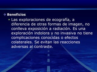 BeneficiosLas exploraciones de ecografía, a diferencia de otras formas de imagen, no conlleva exposición a radiación. Es una exploración indolora y no invasiva no tiene complicaciones conocidas o efectos colaterales. Se evitan las reacciones adversas al contraste. 