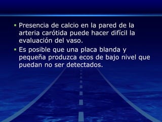 Presencia de calcio en la pared de la arteria carótida puede hacer difícil la evaluación del vaso. Es posible que una placa blanda y pequeña produzca ecos de bajo nivel que puedan no ser detectados. 