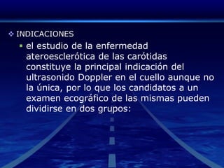 INDICACIONESel estudio de la enfermedad ateroesclerótica de las carótidas constituye la principal indicación del ultrasonido Doppler en el cuello aunque no la única, por lo que los candidatos a un examen ecográfico de las mismas pueden dividirse en dos grupos:
