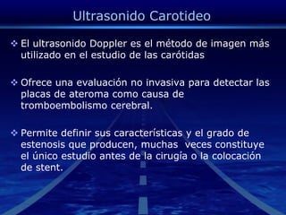 Ultrasonido CarotideoEl ultrasonido Doppler es el método de imagen más utilizado en el estudio de las carótidas Ofrece una evaluación no invasiva para detectar las placas de ateroma como causa de tromboembolismocerebral.Permite definir sus características y el grado de estenosis que producen, muchas  veces constituye el único estudio antes de la cirugía o la colocación de stent.