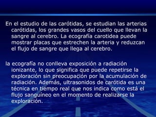 En el estudio de las carótidas, se estudian las arterias carótidas, los grandes vasos del cuello que llevan la sangre al cerebro. La ecografía carotidea puede mostrar placas que estrechen la arteria y reduzcan el flujo de sangre que llega al cerebro.la ecografía no conlleva exposición a radiación ionizante, lo que significa que puede repetirse la exploración sin preocupación por la acumulación de radiación. Además, ultrasonidos de carótida es una técnica en tiempo real que nos indica como está el flujo sanguíneo en el momento de realizarse la exploración.