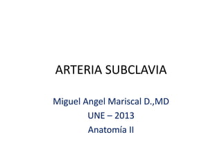 ARTERIA SUBCLAVIA 
Miguel Angel Mariscal D.,MD 
UNE – 2013 
Anatomía II 
 