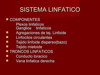 SISTEMA LINFATICO
   COMPONENTES
      Plexos linfaticos
      Ganglios linfaticos
     Agregaciones de tej. Linfoide
     Linfocitos circulantes
     Tejido linfoide disperso(bazo)
     Tejido mieloide
   TRONCOS LINFATICOS
     Conducto toracico
     Vena linfatica derecha
 