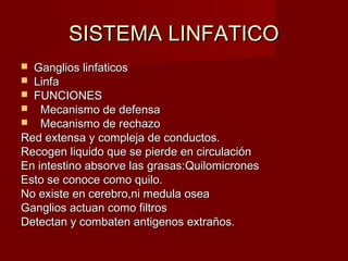 SISTEMA LINFATICO
 Ganglios linfaticos
 Linfa
 FUNCIONES
 Mecanismo de defensa
 Mecanismo de rechazo
Red extensa y compleja de conductos.
Recogen liquido que se pierde en circulación
En intestino absorve las grasas:Quilomicrones
Esto se conoce como quilo.
No existe en cerebro,ni medula osea
Ganglios actuan como filtros
Detectan y combaten antigenos extraños.
 